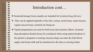 Introduction cont…
 Semisolid dosage forms usually are intended for localized drug delivery.
 They can be applied topically to the skin, cornea, rectal tissue, nasal mucosa,
vagina, buccal tissue, external ear lining etc
 Topical preparations are used for both local and systemic effects. Systemic
drug absorption should always be considered when using topical products if
the patient is pregnant or nursing, because drugs can enter the fetal blood
supply and breast milk and be transferred to the fetus or nursing infant.
 