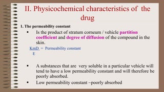 II. Physicochemical characteristics of the
drug
1. The permeability constant
 Is the product of stratum corneum / vehicle partition
coefficient and degree of diffusion of the compound in the
skin.
KmD = Permeability constant
E
 A substances that are very soluble in a particular vehicle will
tend to have a low permeability constant and will therefore be
poorly absorbed.
 Low permeability constant ~poorly absorbed
 