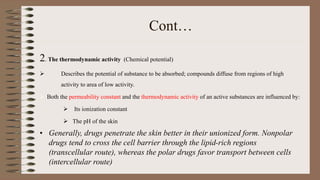 Cont…
2. The thermodynamic activity (Chemical potential)
 Describes the potential of substance to be absorbed; compounds diffuse from regions of high
activity to area of low activity.
 Both the permeability constant and the thermodynamic activity of an active substances are influenced by:
 Its ionization constant
 The pH of the skin
• Generally, drugs penetrate the skin better in their unionized form. Nonpolar
drugs tend to cross the cell barrier through the lipid-rich regions
(transcellular route), whereas the polar drugs favor transport between cells
(intercellular route)
 