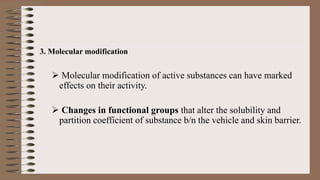 3. Molecular modification
 Molecular modification of active substances can have marked
effects on their activity.
 Changes in functional groups that alter the solubility and
partition coefficient of substance b/n the vehicle and skin barrier.
 