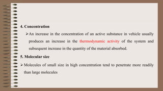 4. Concentration
An increase in the concentration of an active substance in vehicle usually
produces an increase in the thermodynamic activity of the system and
subsequent increase in the quantity of the material absorbed.
5. Molecular size
 Molecules of small size in high concentration tend to penetrate more readily
than large molecules
 