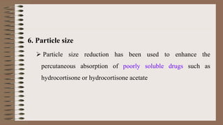 6. Particle size
 Particle size reduction has been used to enhance the
percutaneous absorption of poorly soluble drugs such as
hydrocortisone or hydrocortisone acetate
 