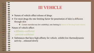 III VEHICLE
 Nature of vehicle affect release of drugs
 For most drugs the rate limiting factor for penetration of skin is diffusion
through skin
 Certain steroids(very low solubility), rate limiting is release of the drug from vesicles
Nature of vehicle affect:
- diffusion coefficient
- partition coefficient
 Substances that have high affinity for vehicle exhibit low thermodynamic
activity…released slowly
 