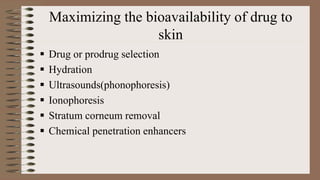 Maximizing the bioavailability of drug to
skin
 Drug or prodrug selection
 Hydration
 Ultrasounds(phonophoresis)
 Ionophoresis
 Stratum corneum removal
 Chemical penetration enhancers
 