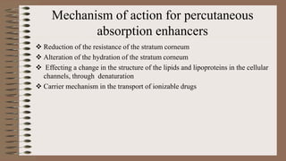 Mechanism of action for percutaneous
absorption enhancers
 Reduction of the resistance of the stratum corneum
 Alteration of the hydration of the stratum corneum
 Effecting a change in the structure of the lipids and lipoproteins in the cellular
channels, through denaturation
 Carrier mechanism in the transport of ionizable drugs
 