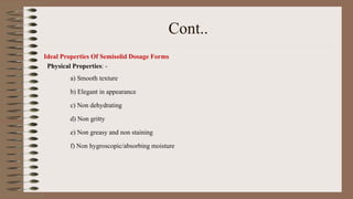 Cont..
Ideal Properties Of Semisolid Dosage Forms
Physical Properties: -
a) Smooth texture
b) Elegant in appearance
c) Non dehydrating
d) Non gritty
e) Non greasy and non staining
f) Non hygroscopic/absorbing moisture
 