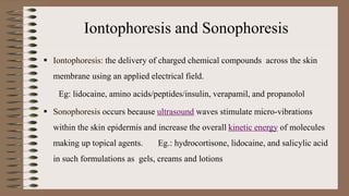 Iontophoresis and Sonophoresis
 Iontophoresis: the delivery of charged chemical compounds across the skin
membrane using an applied electrical field.
Eg: lidocaine, amino acids/peptides/insulin, verapamil, and propanolol
 Sonophoresis occurs because ultrasound waves stimulate micro-vibrations
within the skin epidermis and increase the overall kinetic energy of molecules
making up topical agents. Eg.: hydrocortisone, lidocaine, and salicylic acid
in such formulations as gels, creams and lotions
 