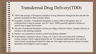 Transdermal Drug Delivery(TDD)
 TDD is the passage of therapeutic quantities of drug substances through the skin and into the
general circulation for their systemic effects.
 Examples: clonidine- Transdermal therapeutic system to deliver therapeutic dose of
antihypertensive drug at constant rate for 7 days. TDDS generally applied to hairless or
shaven area of upper arm or torso
 Nicotine-Transdermal therapeutic systems providing continuous release, systemic delivery of
nicotine to aid smoking cessation.
 Patches vary somewhat in nicotine content and dosing schedules
 Scopolamine-Continuous release of drug over 3 days to prevent nausea and vomiting of
motion sickness. Patch is placed behind the ear. For repeated administration, first patch is
removed and second placed behind the other ear. Also approved to prevent nausea of certain
anesthetics and analgesics used in surgery
 