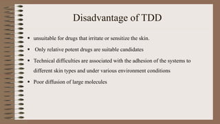 Disadvantage of TDD
 unsuitable for drugs that irritate or sensitize the skin.
 Only relative potent drugs are suitable candidates
 Technical difficulties are associated with the adhesion of the systems to
different skin types and under various environment conditions
 Poor diffusion of large molecules
 