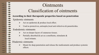 Ointments
Classification of ointments
According to their therapeutic properties based on penetration
Epidermic ointments
 Act on epidermis & produce local effect.
 Used as protectives, antiseptic,local anti-infectives & parasiticides.
Endodermic ointments
 Act on deeper layers of cutaneous tissues.
 Partially absorbed & act as a emollients, stimulants &
local irritants.
Diadermic ointments
 Meant for deep penetration and release the medicaments and produce systemic
effects.
 
