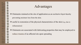 Advantages
 Ointments retained at the site of application as an occlusive layer thereby
preventing moisture loss from the skin.
 useful in restoration of the physical characteristics of the skin (e.g. due to
inflammation)
 Ointments are associated with lubricating properties that may be employed to
reduce trauma of an affected site upon spreading
 