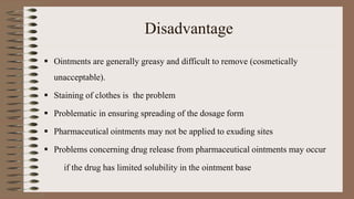 Disadvantage
 Ointments are generally greasy and difficult to remove (cosmetically
unacceptable).
 Staining of clothes is the problem
 Problematic in ensuring spreading of the dosage form
 Pharmaceutical ointments may not be applied to exuding sites
 Problems concerning drug release from pharmaceutical ointments may occur
if the drug has limited solubility in the ointment base
 