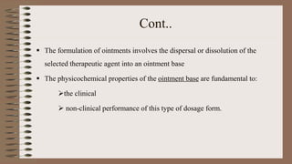 Cont..
 The formulation of ointments involves the dispersal or dissolution of the
selected therapeutic agent into an ointment base
 The physicochemical properties of the ointment base are fundamental to:
the clinical
 non-clinical performance of this type of dosage form.
 