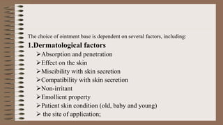 The choice of ointment base is dependent on several factors, including:
1.Dermatological factors
Absorption and penetration
Effect on the skin
Miscibility with skin secretion
Compatibility with skin secretion
Non-irritant
Emollient property
Patient skin condition (old, baby and young)
 the site of application;
 