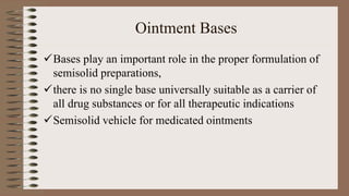 Ointment Bases
Bases play an important role in the proper formulation of
semisolid preparations,
there is no single base universally suitable as a carrier of
all drug substances or for all therapeutic indications
Semisolid vehicle for medicated ointments
 