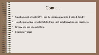 Cont.…
 Small amount of water (5%) can be incorporated into it with difficulty
 Can be protective to water labile drugs such as tetracycline and bacitracin.
 Greasy and can stain clothing.
 Chemically inert
 