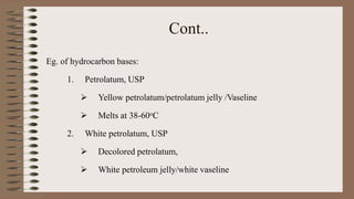 Cont..
Eg. of hydrocarbon bases:
1. Petrolatum, USP
 Yellow petrolatum/petrolatum jelly /Vaseline
 Melts at 38-60oC
2. White petrolatum, USP
 Decolored petrolatum,
 White petroleum jelly/white vaseline
 