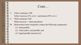 Cont…
3. Yellow ointment, USP
Yellow beeswax (5% w/w) + petrolatum (95% w/w )
4. White ointment, USP
White beeswax + white petrolatum
 Hydrocarbon bases frequently contain the following components:
(1) hard paraffin;
(2) white/yellow soft paraffin; and
(3) liquid paraffin (mineral oil)
 