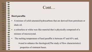 Cont…
Hard paraffin
• A mixture of solid saturated hydrocarbons that are derived from petroleum or
shale oil.
• a colourless or white wax-like material that is physically composed of a
mixture of microcrystal.
• The melting temperature of hard paraffin is between 47 and 65oc and,
used to enhance the rheological(The study of flow characteristics)
properties of ointment bases.
 