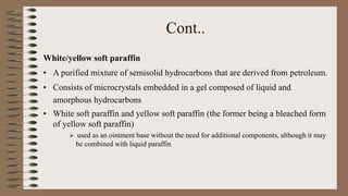 Cont..
White/yellow soft paraffin
• A purified mixture of semisolid hydrocarbons that are derived from petroleum.
• Consists of microcrystals embedded in a gel composed of liquid and
amorphous hydrocarbons
• White soft paraffin and yellow soft paraffin (the former being a bleached form
of yellow soft paraffin)
 used as an ointment base without the need for additional components, although it may
be combined with liquid paraffin
 