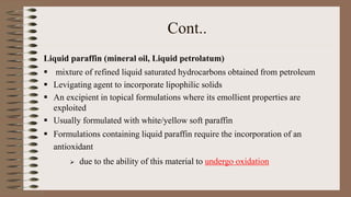 Cont..
Liquid paraffin (mineral oil, Liquid petrolatum)
 mixture of refined liquid saturated hydrocarbons obtained from petroleum
 Levigating agent to incorporate lipophilic solids
 An excipient in topical formulations where its emollient properties are
exploited
 Usually formulated with white/yellow soft paraffin
 Formulations containing liquid paraffin require the incorporation of an
antioxidant
 due to the ability of this material to undergo oxidation
 