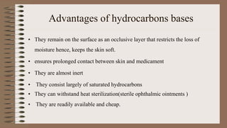 Advantages of hydrocarbons bases
• They remain on the surface as an occlusive layer that restricts the loss of
moisture hence, keeps the skin soft.
• ensures prolonged contact between skin and medicament
• They are almost inert
• They consist largely of saturated hydrocarbons
• They can withstand heat sterilization(sterile ophthalmic ointments )
• They are readily available and cheap.
 