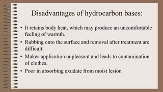 Disadvantages of hydrocarbon bases:
• It retains body heat, which may produce an uncomfortable
feeling of warmth.
• Rubbing onto the surface and removal after treatment are
difficult.
• Makes application unpleasant and leads to contamination
of clothes.
• Poor in absorbing exudate from moist lesion
 