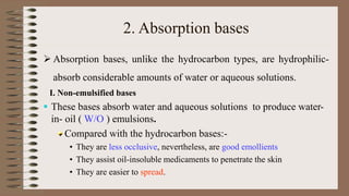 2. Absorption bases
 Absorption bases, unlike the hydrocarbon types, are hydrophilic-
absorb considerable amounts of water or aqueous solutions.
I. Non-emulsified bases
 These bases absorb water and aqueous solutions to produce water-
in- oil ( W/O ) emulsions.
Compared with the hydrocarbon bases:-
• They are less occlusive, nevertheless, are good emollients
• They assist oil-insoluble medicaments to penetrate the skin
• They are easier to spread.
 