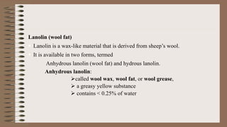 Lanolin (wool fat)
 Lanolin is a wax-like material that is derived from sheep’s wool.
 It is available in two forms, termed
Anhydrous lanolin (wool fat) and hydrous lanolin.
Anhydrous lanolin:
called wool wax, wool fat, or wool grease,
 a greasy yellow substance
 contains < 0.25% of water
 