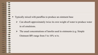  Typically mixed with paraffins to produce an ointment base
 Can absorb approximately twice its own weight of water to produce water
in oil emulsions.
 The usual concentrations of lanolin used in ointments (e.g. Simple
Ointment BP) range from 5 to 10% w/w.
 