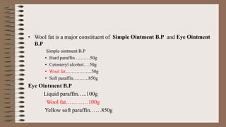 • Wool fat is a major constituent of Simple Ointment B.P and Eye Ointment
B.P
Simple ointment B.P
• Hard paraffin ………50g
• Cetosteryl alcohol….50g
• Wool fat……………..50g
• Soft paraffin……….850g
Eye Ointment B.P
Liquid paraffin…..100g
Wool fat…………100g
Yellow soft paraffin……850g
 