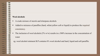 Wool alcohols
 A crude mixture of sterols and triterpene alcohols
 Added to mixtures of paraffins (hard, white/yellow soft or liquid) to produce the required
consistency.
 The inclusion of wool alcohols (5% w/w) results in a 300% increase in the concentration of
water
eg. wool alcohol ointment B.P contains 6% wool alcohol and hard, liquid and soft paraffin.
 