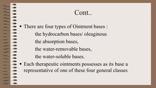 Cont..
 There are four types of Ointment bases :
the hydrocarbon bases/ oleaginous
the absorption bases,
the water-removable bases,
the water-soluble bases.
 Each therapeutic ointments possesses as its base a
representative of one of these four general classes
 