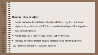Beeswax (white or yellow)
• A wax that consists of esters of aliphatic alcohols (C24–C36) and linear
aliphatic fatty acids (up to C36) that is combined with paraffins to produce
non-emulsified bases.
 White beeswax is the bleached form of yellow beeswax.
 included in some ointment bases to increase water-absorbing power.
Eg. Paraffin ointment B.P. contains beeswax
 
