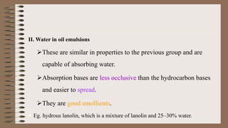 II. Water in oil emulsions
These are similar in properties to the previous group and are
capable of absorbing water.
Absorption bases are less occlusive than the hydrocarbon bases
and easier to spread.
They are good emollients.
 Eg. hydrous lanolin, which is a mixture of lanolin and 25–30% water.
 