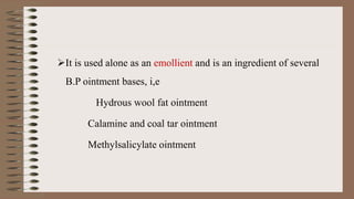 It is used alone as an emollient and is an ingredient of several
B.P ointment bases, i,e
Hydrous wool fat ointment
Calamine and coal tar ointment
Methylsalicylate ointment
 