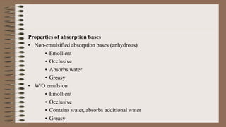 Properties of absorption bases
• Non-emulsified absorption bases (anhydrous)
• Emollient
• Occlusive
• Absorbs water
• Greasy
• W/O emulsion
• Emollient
• Occlusive
• Contains water, absorbs additional water
• Greasy
 