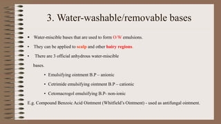 3. Water-washable/removable bases
 Water-miscible bases that are used to form O/W emulsions.
• They can be applied to scalp and other hairy regions.
• There are 3 official anhydrous water-miscible
bases.
• Emulsifying ointment B.P – anionic
• Cetrimide emulsifying ointment B.P – cationic
• Cetomacrogol emulsifying B.P- non-ionic
E.g. Compound Benzoic Acid Ointment (Whitfield’s Ointment) - used as antifungal ointment.
 