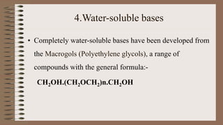 4.Water-soluble bases
• Completely water-soluble bases have been developed from
the Macrogols (Polyethylene glycols), a range of
compounds with the general formula:-
CH2OH.(CH2OCH2)n.CH2OH
 