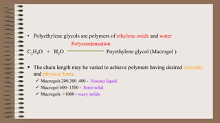 • Polyethylene glycols are polymers of ethylene oxide and water
Polycondensation
C2H4O + H2O Poyethylene glycol (Macrogol )
 The chain length may be varied to achieve polymers having desired viscosity
and physical form.
 Macrogols 200,300 ,400 - Viscous liquid
 Macrogol 600- 1500 - Semi-solid
 Macrogols >1000 - waxy solids
 
