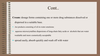Cont..
Cream: dosage forms containing one or more drug substances dissolved or
dispersed in a suitable base.
 Are products consisting of oil-in-water emulsions
 aqueous microcrystalline dispersions of long-chain fatty acids or alcohols that are water
washable and more cosmetically acceptable
 spread easily, absorb quickly and wash off with water
 
