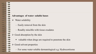 Advantages of water- soluble bases
 Water solubility
– Easily removal from the skin
– Readily miscible with tissue exudates
 Good absorption by the skin
 valuable when drugs are required to penetrate the skin
 Good solvent properties
– For some water soluble dermatological e.g. Hydrocortisone
 