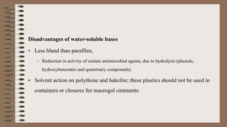 Disadvantages of water-soluble bases
• Less bland than paraffins,
– Reduction in activity of certain antimicrobial agents, due to hydrolysis (phenols,
hydroxybenzoates and quaternary compounds).
• Solvent action on polythene and bakelite; these plastics should not be used in
containers or closures for macrogol ointments
 