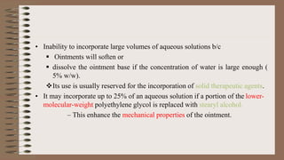 • Inability to incorporate large volumes of aqueous solutions b/c
 Ointments will soften or
 dissolve the ointment base if the concentration of water is large enough (
5% w/w).
Its use is usually reserved for the incorporation of solid therapeutic agents.
• It may incorporate up to 25% of an aqueous solution if a portion of the lower-
molecular-weight polyethylene glycol is replaced with stearyl alcohol.
– This enhance the mechanical properties of the ointment.
 