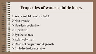 Properties of water-soluble bases
Water soluble and washable
Non-greasy
Non/less occlusive
Lipid free
Synthetic base
Relatively inert
Does not support mold growth
Little hydrolysis, stable
 