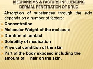 MECHANISMS & FACTORS INFLUENCING
DERMAL PENETRATION OF DRUG
Absorption of substances through the skin
depends on a number of factors:
 Concentration
 Molecular Weight of the molecule
 Duration of contact
 Solubility of medication
 Physical condition of the skin
 Part of the body exposed including the
amount of hair on the skin.
 