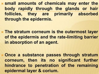  small amounts of chemicals may enter the
body rapidly through the glands or hair
follicles, they are primarily absorbed
through the epidermis.
 The stratum corneum is the outermost layer
of the epidermis and the rate-limiting barrier
in absorption of an agent.
 Once a substance passes through stratum
corneum, then its no significant further
hindrance to penetration of the remaining
epidermal layer & corium.
 
