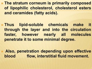  The stratum corneum is primarily composed
of lipophilic cholesterol, cholesterol esters
and ceramides (fatty acids).
 Thus lipid-soluble chemicals make it
through the layer and into the circulation
faster, however nearly all molecules
penetrate it to some minimal degree.
 Also, penetration depending upon effective
blood flow, interstitial fluid movement.
 