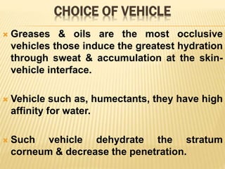 CHOICE OF VEHICLE
 Greases & oils are the most occlusive
vehicles those induce the greatest hydration
through sweat & accumulation at the skin-
vehicle interface.
 Vehicle such as, humectants, they have high
affinity for water.
 Such vehicle dehydrate the stratum
corneum & decrease the penetration.
 