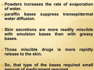  Powders increases the rate of evaporation
of water.
 paraffin bases suppress transepidermal
water diffusion.
 Skin secretions are more readily miscible
with emulsion bases than with greasy
bases.
 Those miscible drugs is more rapidly
release to the skin.
 So, that type of the bases required small
 